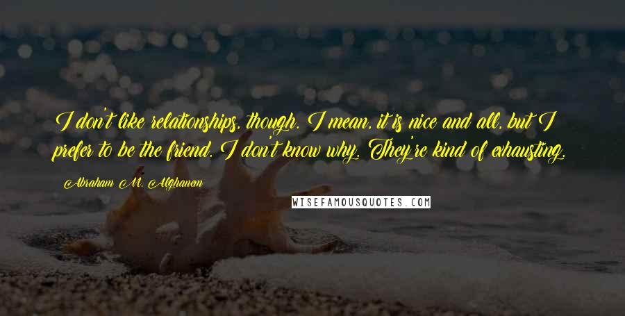 Abraham M. Alghanem Quotes: I don't like relationships, though. I mean, it is nice and all, but I prefer to be the friend. I don't know why. They're kind of exhausting.