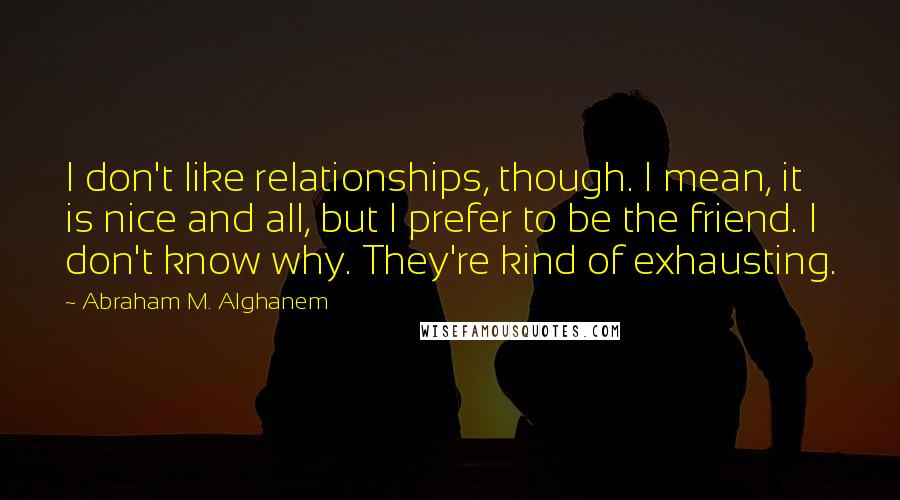 Abraham M. Alghanem Quotes: I don't like relationships, though. I mean, it is nice and all, but I prefer to be the friend. I don't know why. They're kind of exhausting.