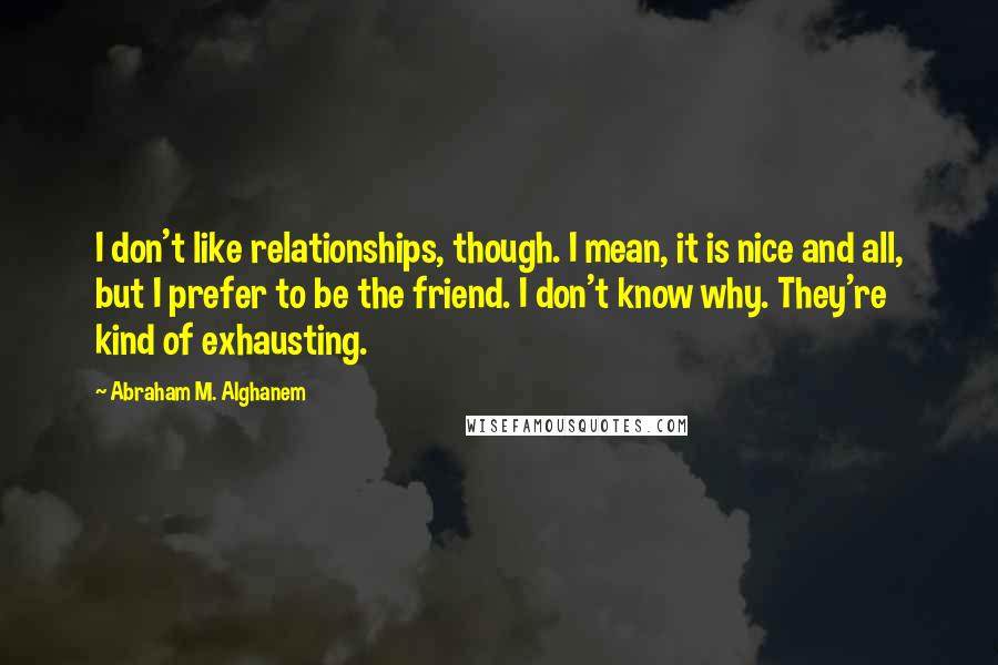 Abraham M. Alghanem Quotes: I don't like relationships, though. I mean, it is nice and all, but I prefer to be the friend. I don't know why. They're kind of exhausting.