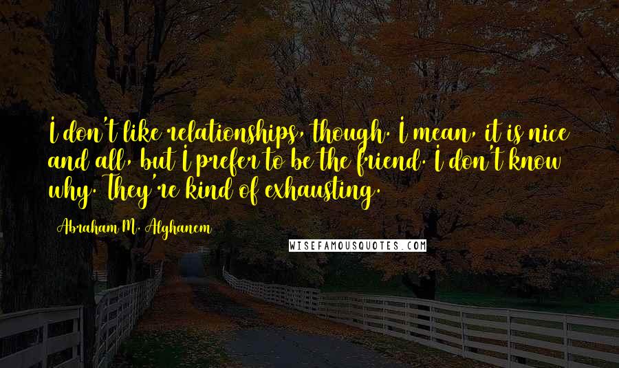 Abraham M. Alghanem Quotes: I don't like relationships, though. I mean, it is nice and all, but I prefer to be the friend. I don't know why. They're kind of exhausting.