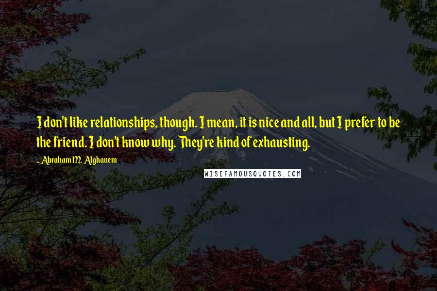 Abraham M. Alghanem Quotes: I don't like relationships, though. I mean, it is nice and all, but I prefer to be the friend. I don't know why. They're kind of exhausting.