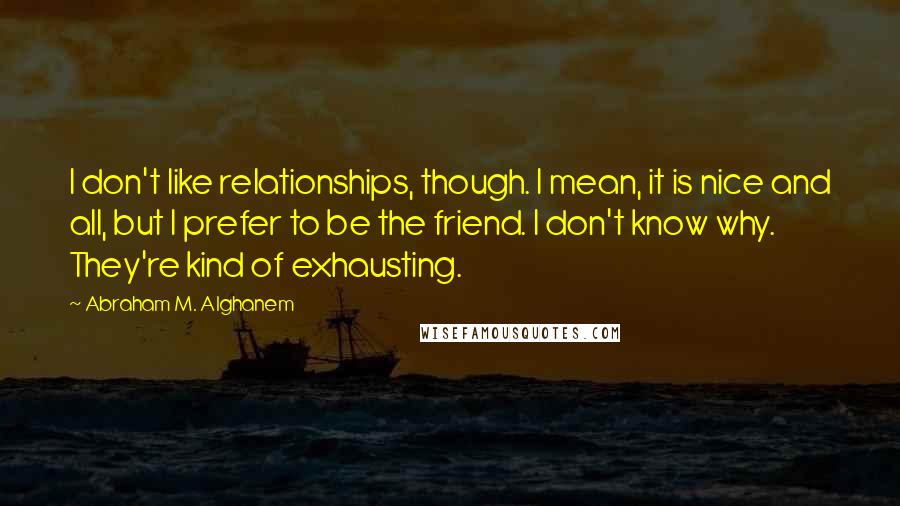 Abraham M. Alghanem Quotes: I don't like relationships, though. I mean, it is nice and all, but I prefer to be the friend. I don't know why. They're kind of exhausting.