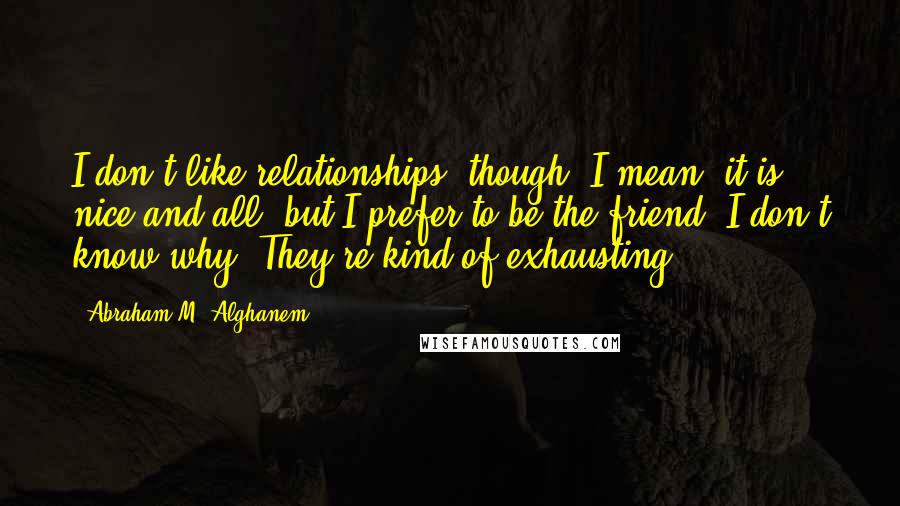 Abraham M. Alghanem Quotes: I don't like relationships, though. I mean, it is nice and all, but I prefer to be the friend. I don't know why. They're kind of exhausting.