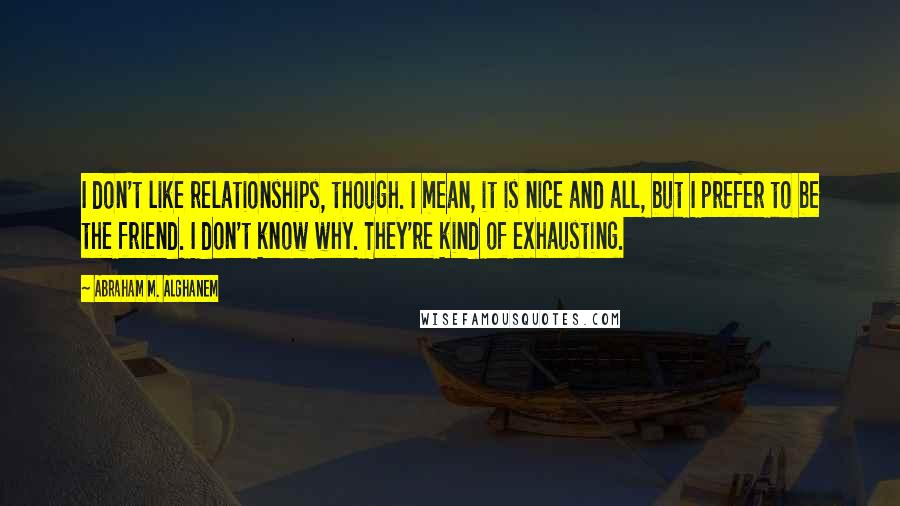 Abraham M. Alghanem Quotes: I don't like relationships, though. I mean, it is nice and all, but I prefer to be the friend. I don't know why. They're kind of exhausting.