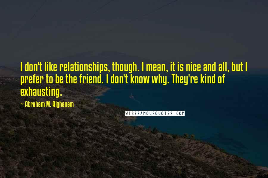 Abraham M. Alghanem Quotes: I don't like relationships, though. I mean, it is nice and all, but I prefer to be the friend. I don't know why. They're kind of exhausting.