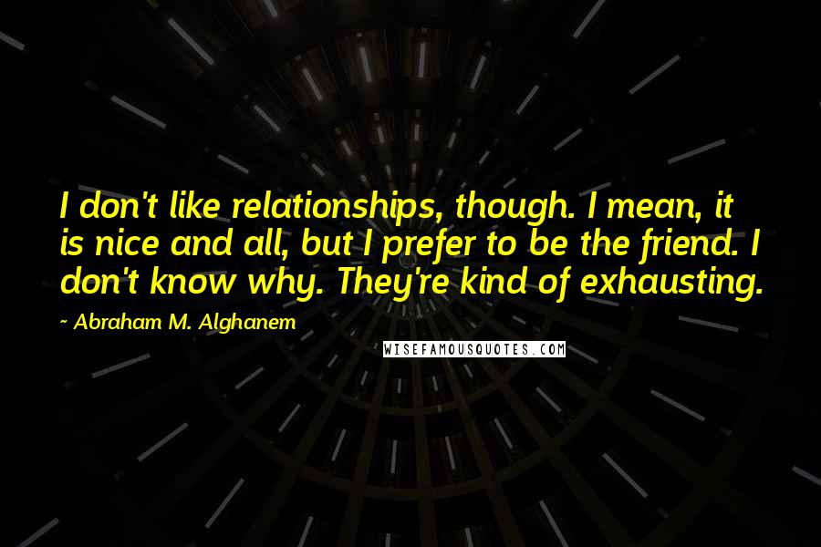 Abraham M. Alghanem Quotes: I don't like relationships, though. I mean, it is nice and all, but I prefer to be the friend. I don't know why. They're kind of exhausting.