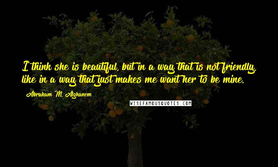 Abraham M. Alghanem Quotes: I think she is beautiful, but in a way that is not friendly, like in a way that just makes me want her to be mine.