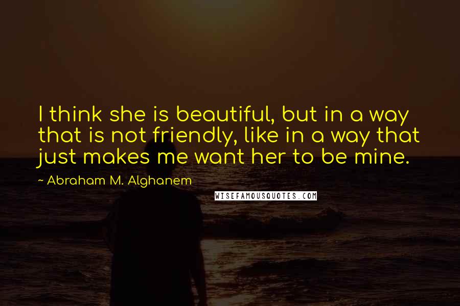 Abraham M. Alghanem Quotes: I think she is beautiful, but in a way that is not friendly, like in a way that just makes me want her to be mine.