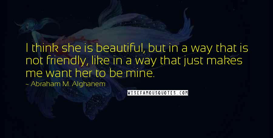 Abraham M. Alghanem Quotes: I think she is beautiful, but in a way that is not friendly, like in a way that just makes me want her to be mine.