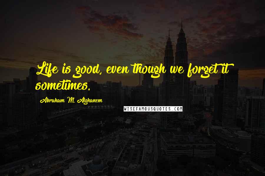 Abraham M. Alghanem Quotes: Life is good, even though we forget it sometimes.