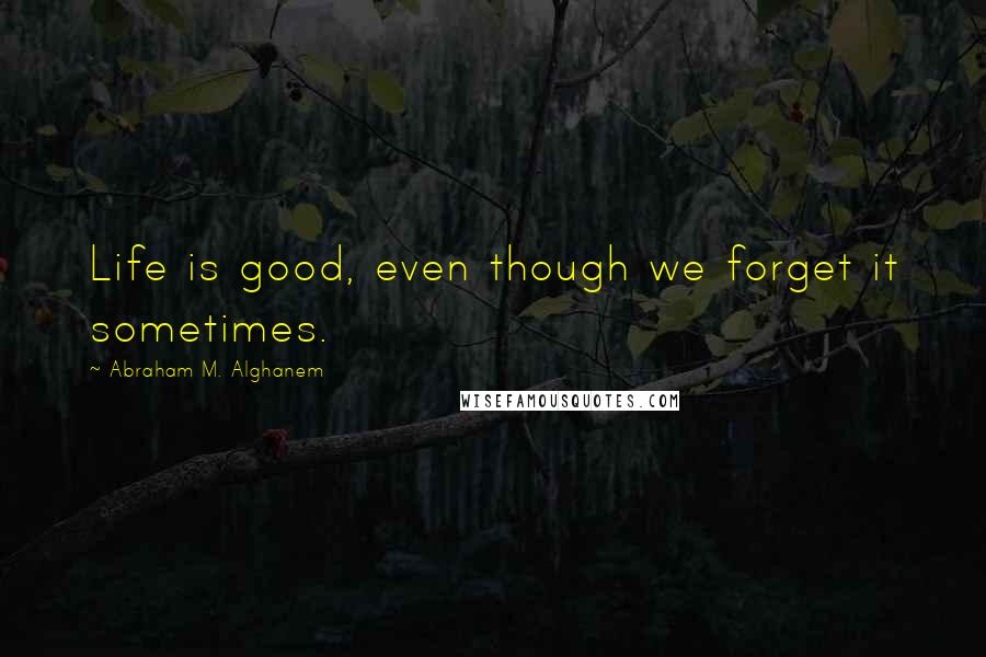 Abraham M. Alghanem Quotes: Life is good, even though we forget it sometimes.