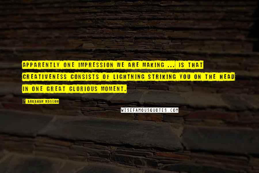 Abraham Maslow Quotes: Apparently one impression we are making ... is that creativeness consists of lightning striking you on the head in one great glorious moment.