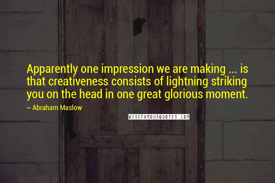 Abraham Maslow Quotes: Apparently one impression we are making ... is that creativeness consists of lightning striking you on the head in one great glorious moment.