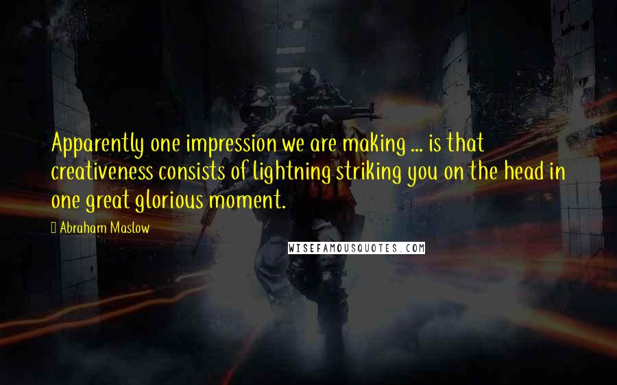 Abraham Maslow Quotes: Apparently one impression we are making ... is that creativeness consists of lightning striking you on the head in one great glorious moment.