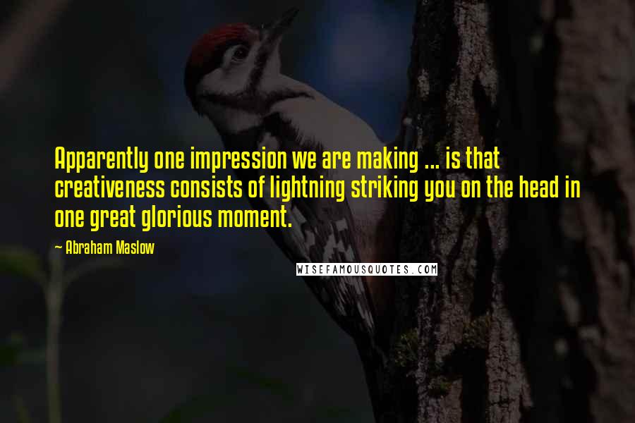 Abraham Maslow Quotes: Apparently one impression we are making ... is that creativeness consists of lightning striking you on the head in one great glorious moment.