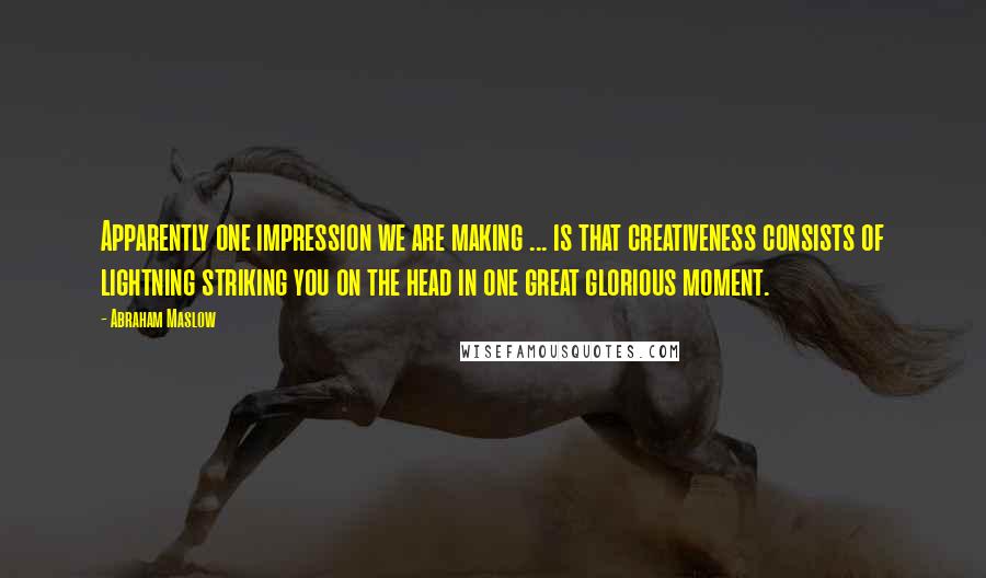 Abraham Maslow Quotes: Apparently one impression we are making ... is that creativeness consists of lightning striking you on the head in one great glorious moment.