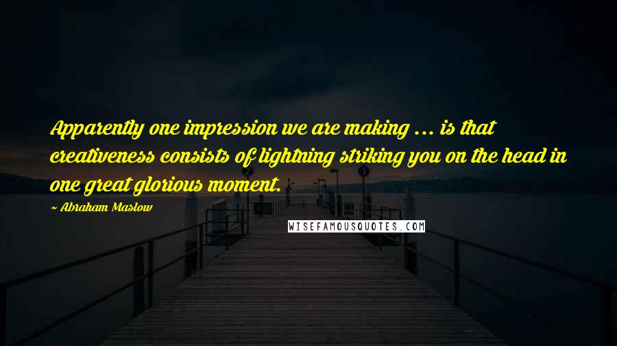 Abraham Maslow Quotes: Apparently one impression we are making ... is that creativeness consists of lightning striking you on the head in one great glorious moment.