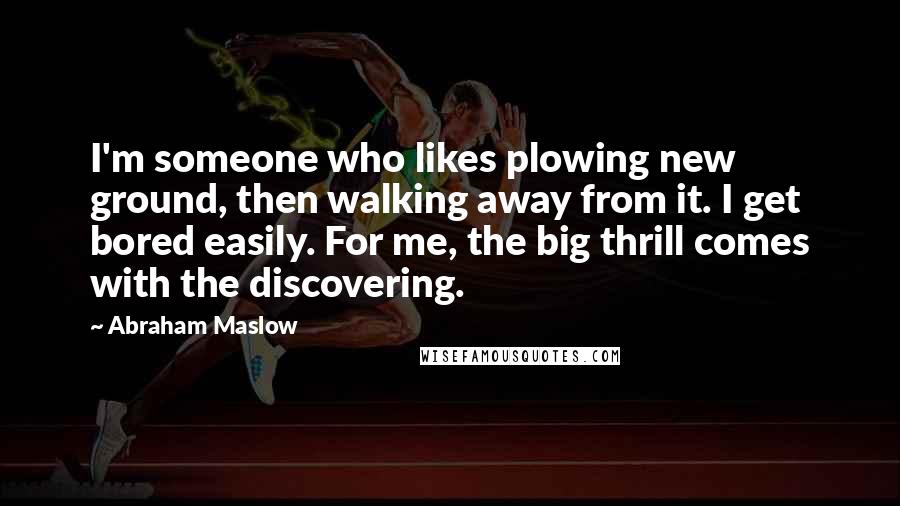 Abraham Maslow Quotes: I'm someone who likes plowing new ground, then walking away from it. I get bored easily. For me, the big thrill comes with the discovering.