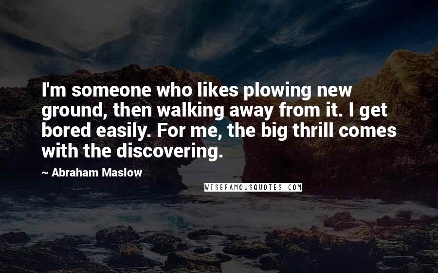 Abraham Maslow Quotes: I'm someone who likes plowing new ground, then walking away from it. I get bored easily. For me, the big thrill comes with the discovering.