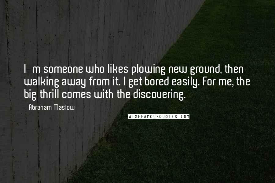 Abraham Maslow Quotes: I'm someone who likes plowing new ground, then walking away from it. I get bored easily. For me, the big thrill comes with the discovering.
