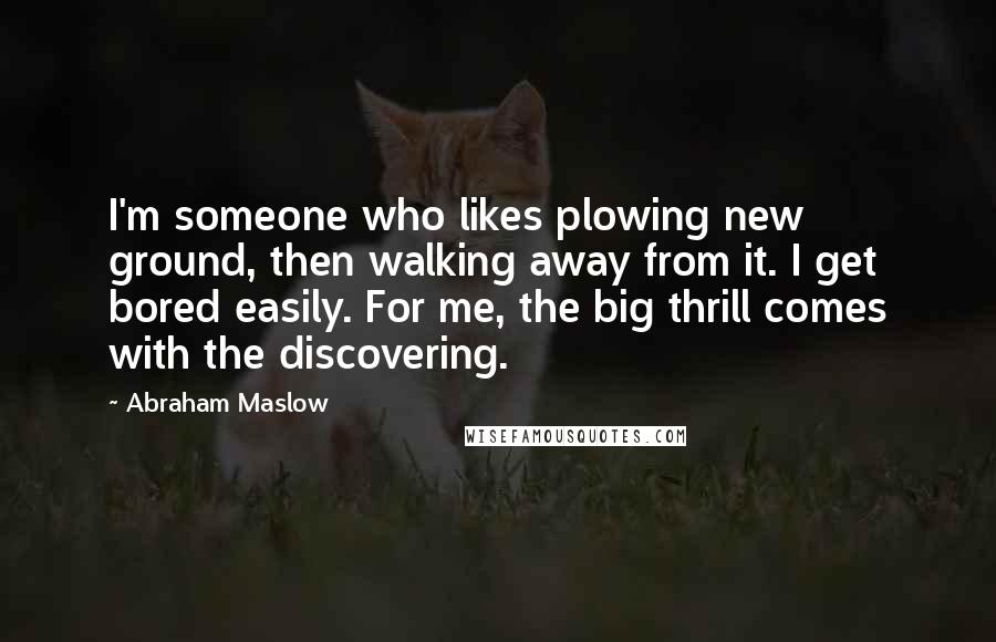 Abraham Maslow Quotes: I'm someone who likes plowing new ground, then walking away from it. I get bored easily. For me, the big thrill comes with the discovering.