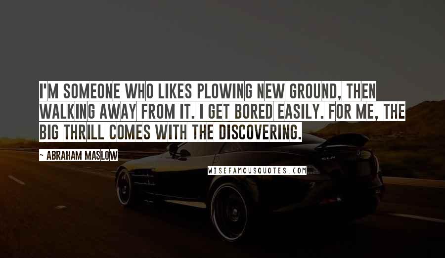 Abraham Maslow Quotes: I'm someone who likes plowing new ground, then walking away from it. I get bored easily. For me, the big thrill comes with the discovering.