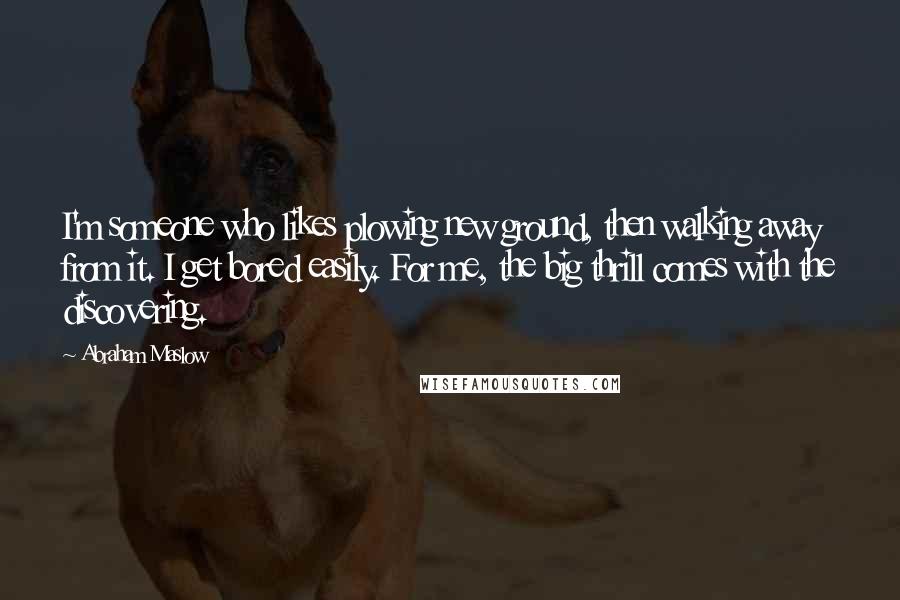 Abraham Maslow Quotes: I'm someone who likes plowing new ground, then walking away from it. I get bored easily. For me, the big thrill comes with the discovering.