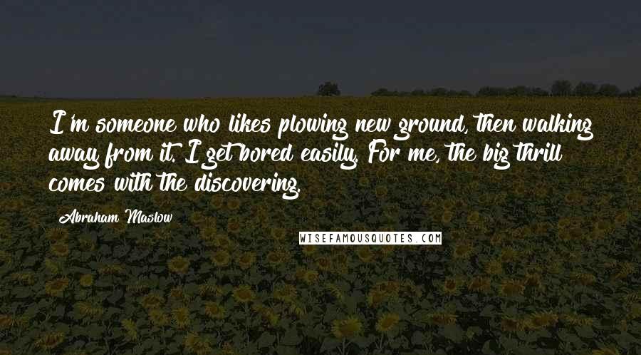 Abraham Maslow Quotes: I'm someone who likes plowing new ground, then walking away from it. I get bored easily. For me, the big thrill comes with the discovering.