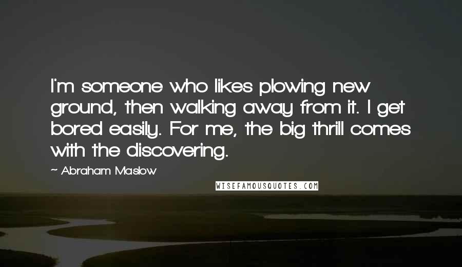 Abraham Maslow Quotes: I'm someone who likes plowing new ground, then walking away from it. I get bored easily. For me, the big thrill comes with the discovering.