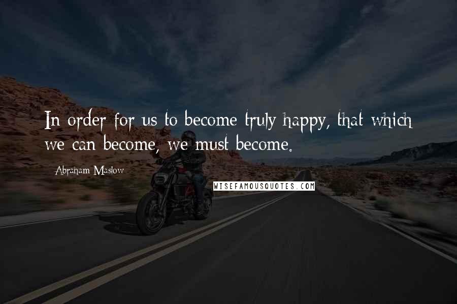 Abraham Maslow Quotes: In order for us to become truly happy, that which we can become, we must become.