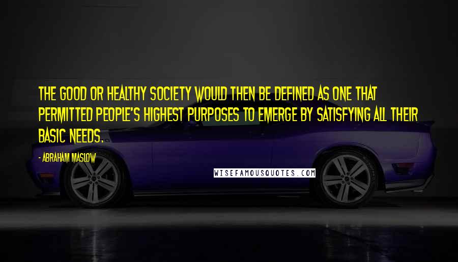Abraham Maslow Quotes: The good or healthy society would then be defined as one that permitted people's highest purposes to emerge by satisfying all their basic needs.