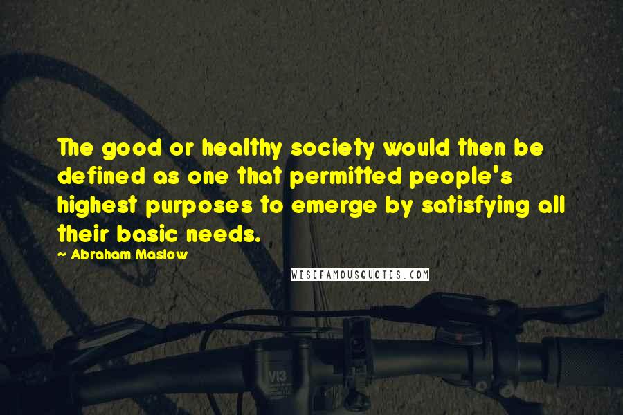 Abraham Maslow Quotes: The good or healthy society would then be defined as one that permitted people's highest purposes to emerge by satisfying all their basic needs.