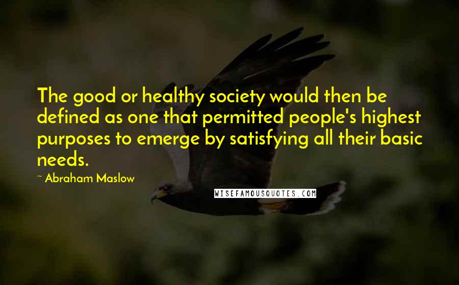 Abraham Maslow Quotes: The good or healthy society would then be defined as one that permitted people's highest purposes to emerge by satisfying all their basic needs.