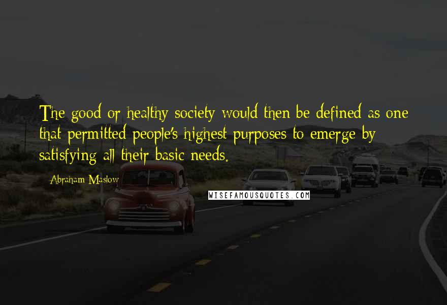 Abraham Maslow Quotes: The good or healthy society would then be defined as one that permitted people's highest purposes to emerge by satisfying all their basic needs.