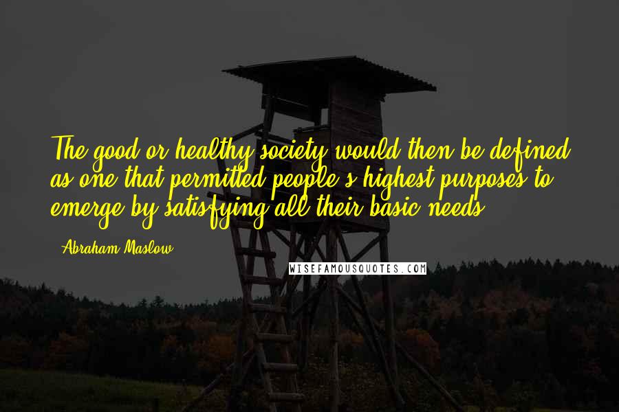 Abraham Maslow Quotes: The good or healthy society would then be defined as one that permitted people's highest purposes to emerge by satisfying all their basic needs.