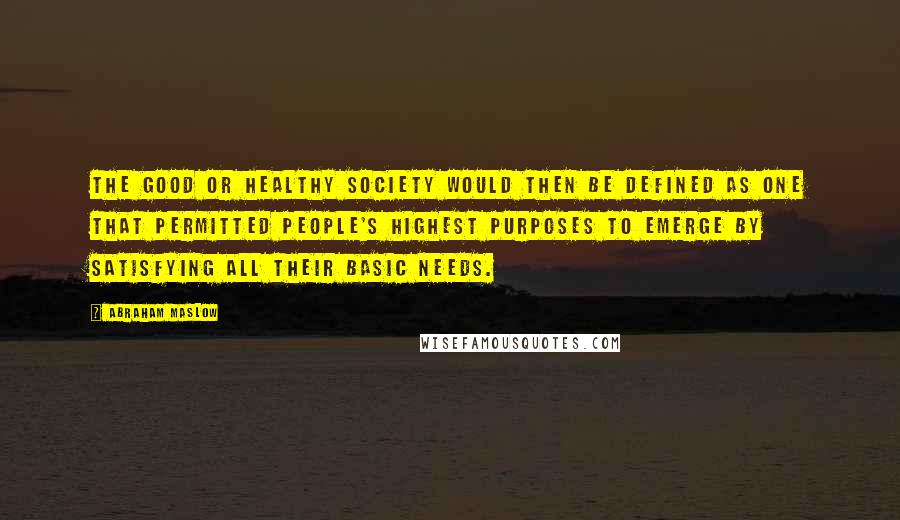 Abraham Maslow Quotes: The good or healthy society would then be defined as one that permitted people's highest purposes to emerge by satisfying all their basic needs.