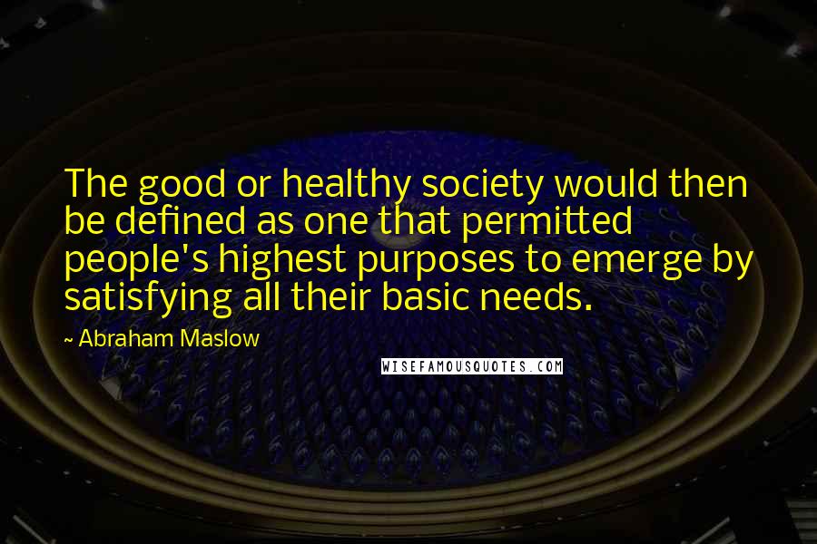 Abraham Maslow Quotes: The good or healthy society would then be defined as one that permitted people's highest purposes to emerge by satisfying all their basic needs.
