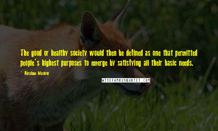 Abraham Maslow Quotes: The good or healthy society would then be defined as one that permitted people's highest purposes to emerge by satisfying all their basic needs.
