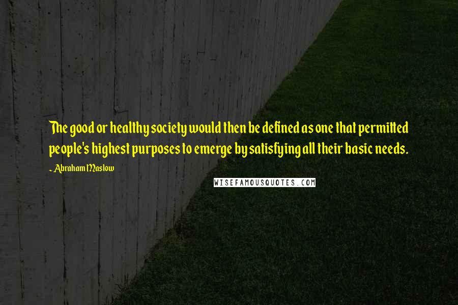 Abraham Maslow Quotes: The good or healthy society would then be defined as one that permitted people's highest purposes to emerge by satisfying all their basic needs.
