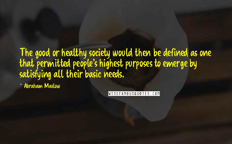 Abraham Maslow Quotes: The good or healthy society would then be defined as one that permitted people's highest purposes to emerge by satisfying all their basic needs.