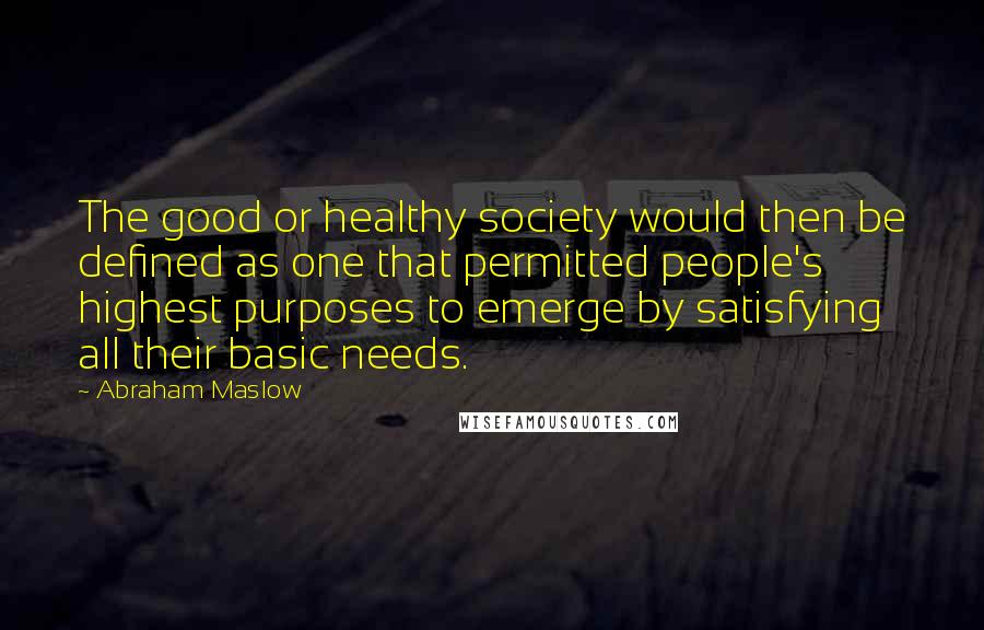 Abraham Maslow Quotes: The good or healthy society would then be defined as one that permitted people's highest purposes to emerge by satisfying all their basic needs.