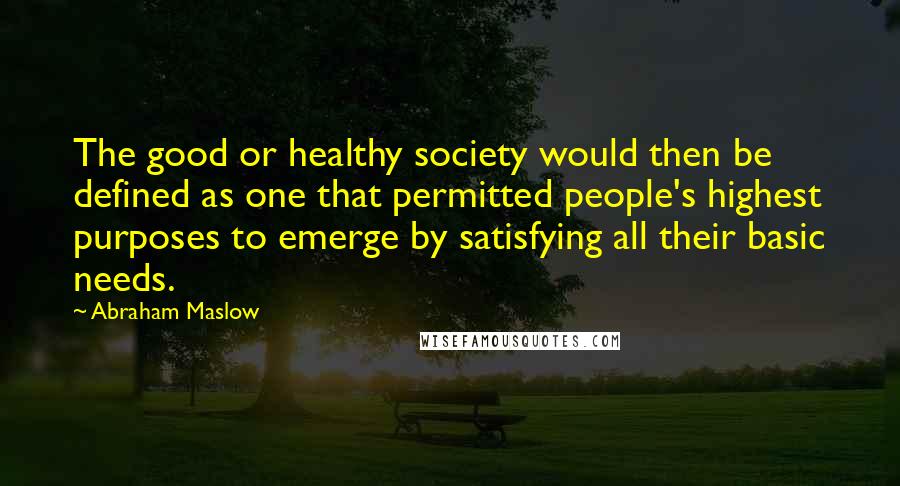 Abraham Maslow Quotes: The good or healthy society would then be defined as one that permitted people's highest purposes to emerge by satisfying all their basic needs.