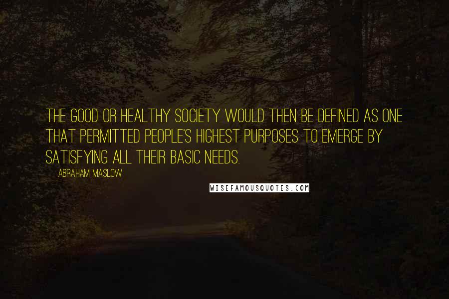 Abraham Maslow Quotes: The good or healthy society would then be defined as one that permitted people's highest purposes to emerge by satisfying all their basic needs.