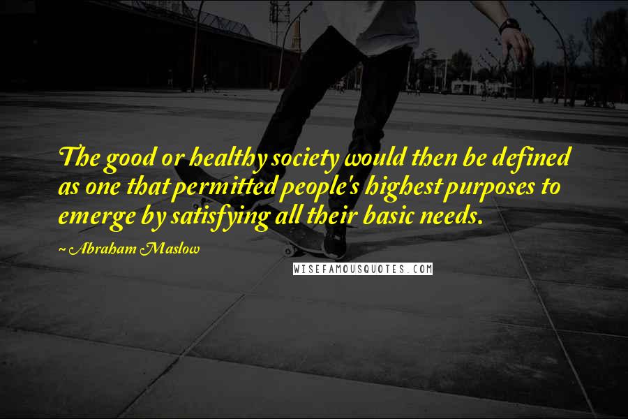 Abraham Maslow Quotes: The good or healthy society would then be defined as one that permitted people's highest purposes to emerge by satisfying all their basic needs.