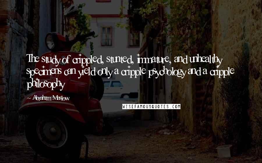 Abraham Maslow Quotes: The study of crippled, stunted, immature, and unhealthy specimens can yield only a cripple psychology and a cripple philosophy
