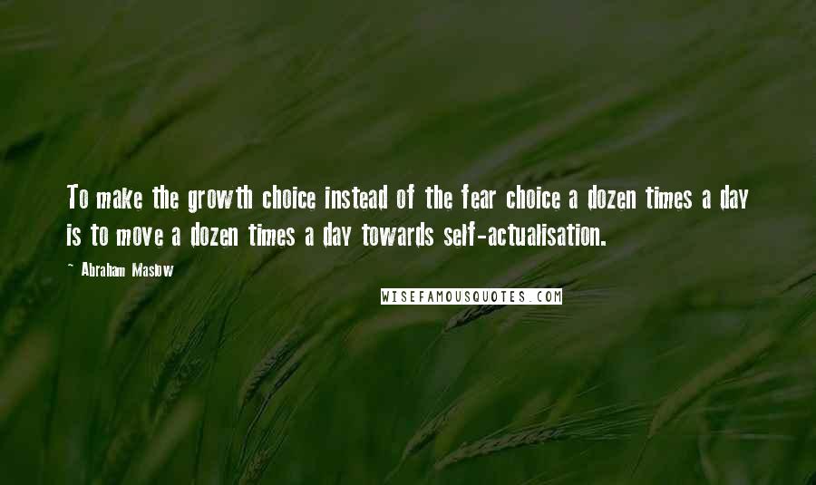 Abraham Maslow Quotes: To make the growth choice instead of the fear choice a dozen times a day is to move a dozen times a day towards self-actualisation.