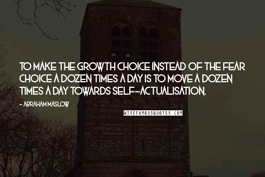 Abraham Maslow Quotes: To make the growth choice instead of the fear choice a dozen times a day is to move a dozen times a day towards self-actualisation.