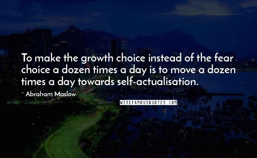 Abraham Maslow Quotes: To make the growth choice instead of the fear choice a dozen times a day is to move a dozen times a day towards self-actualisation.