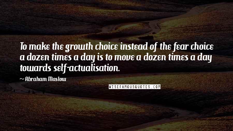 Abraham Maslow Quotes: To make the growth choice instead of the fear choice a dozen times a day is to move a dozen times a day towards self-actualisation.