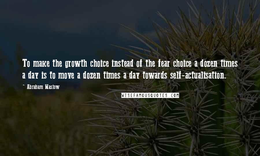 Abraham Maslow Quotes: To make the growth choice instead of the fear choice a dozen times a day is to move a dozen times a day towards self-actualisation.